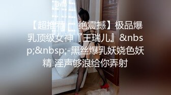 【超推荐❤️绝震撼】极品爆乳顶级女神『王瑞儿』&nbsp;&nbsp;-黑丝爆乳妖娆色妖精 淫声够浪给你弄射