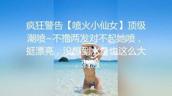 疯狂警告【喷火小仙女】顶级潮喷~不撸两发对不起她喷，挺漂亮，没想到水量也这么大，刺激