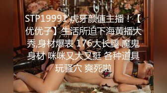 STP19991 虎牙颜值主播！【优优子】生活所迫下海黄播大秀,身材爆表 176大长腿 魔鬼身材 咪咪又大又挺 各种道具玩骚穴 爽死啦