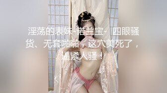 淫荡的表妹-诺兰宝-  四眼骚货、无套啪啪，这穴美死了，逼紧人骚！