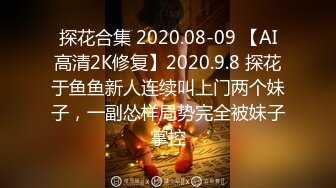 探花合集 2020.08-09 【AI高清2K修复】2020.9.8 探花于鱼鱼新人连续叫上门两个妹子，一副怂样局势完全被妹子掌控