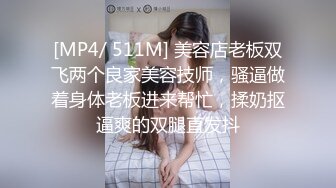 [MP4/ 511M] 美容店老板双飞两个良家美容技师，骚逼做着身体老板进来帮忙，揉奶抠逼爽的双腿直发抖