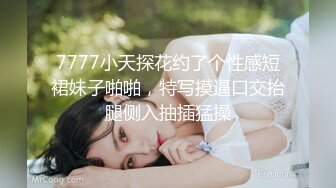 7777小天探花约了个性感短裙妹子啪啪，特写摸逼口交抬腿侧入抽插猛操