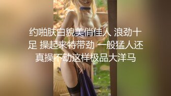 约啪肤白貌美俏佳人 浪劲十足 操起来特带劲 一般猛人还真操不动这样极品大洋马