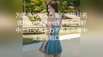 为国争光汝工作室约炮极品名优HazelMoore连干2炮内射中出肛交战斗力不输老外爆中文淫荡粗口2V1