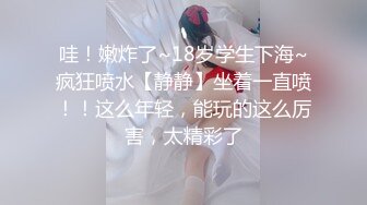 哇！嫩炸了~18岁学生下海~疯狂喷水【静静】坐着一直喷！！这么年轻，能玩的这么厉害，太精彩了