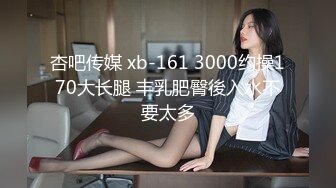 杏吧传媒 xb-161 3000约操170大长腿 丰乳肥臀後入水不要太多