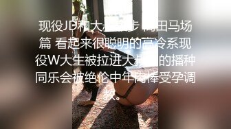 现役JD和大叔散步 高田马场篇 看起来很聪明的高冷系现役W大生被拉进大叔们的播种同乐会被绝伦中年肉棒受孕调教。