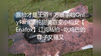 露脸才是王道！万狼求档OnlyFans清纯甜美百变小仙女【Enafox】订阅私拍~吃鸡巴的样子又骚又