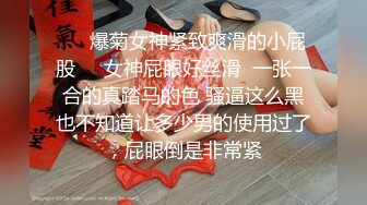 ❤️爆菊女神紧致爽滑的小屁股❤️女神屁眼好丝滑  一张一合的真踏马的色 骚逼这么黑也不知道让多少男的使用过了，屁眼倒是非常紧