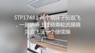 STP17481 两个萌妹子玩双飞，一起舔弄上位骑乘轮流操搞完双飞留一个继续操