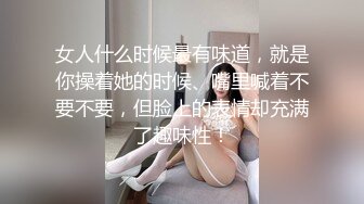 女人什么时候最有味道，就是你操着她的时候、嘴里喊着不要不要，但脸上的表情却充满了趣味性！