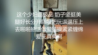 这个少妇超极品 奶子坚挺美腿好长分开舔吸把玩逼逼压上去啪啪抽送做爱猛操紧紧缠绵爱抚真爽啊