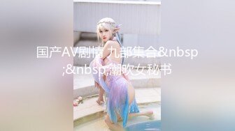 国产AV剧情 九部集合&nbsp;&nbsp;潮吹女秘书