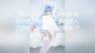 【极品萝莉少女】软软兔 迷奸白虎洛丽塔少女 强行插入穴湿暖包裹 极致快感临界 艹喷少女失禁潮吹