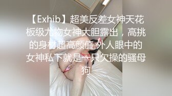 【Exhib】超美反差女神天花板级尤物女神大胆露出，高挑的身材超高颜值 外人眼中的女神私下就是一只欠操的骚母狗