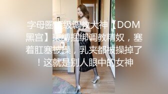 字母圈顶级调教大神【DOM黑宫】束缚捆绑调教精奴，塞着肛塞被操，乳夹都被操掉了！这就是别人眼中的女神