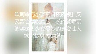 软萌乖巧小萝莉『皮皮娘』又又酱合集收藏版，长的越乖玩的越嗨！少女曼妙的身姿让人欲火焚身 提屌就干！