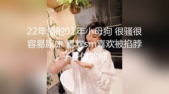 22年操的01年小母狗 很骚很容易尿床 喜欢sm喜欢被掐脖子身体敏感