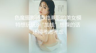 色魔摄影师忽悠兼职的美女模特想玩玩B“加钱”想操的话还得考虑考虑