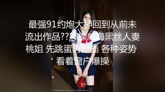 最强91约炮大神回到从前未流出作品??怒操威海黑丝人妻桃姐 先跳蛋再抽插 各种姿势 看着窗户爆操