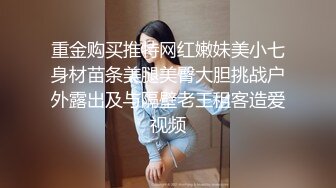 重金购买推特网红嫩妹美小七身材苗条美腿美臀大胆挑战户外露出及与隔壁老王租客造爱视频