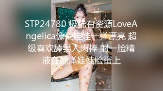 STP24780 极稀有资源LoveAngelica像瓷娃娃一样漂亮 超级喜欢舔男人肉棒 射一脸精液在她洋娃娃脸蛋上