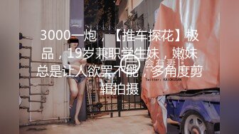 3000一炮，【推车探花】极品，19岁兼职学生妹，嫩妹总是让人欲罢不能，多角度剪辑拍摄