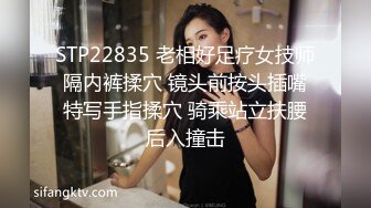 STP22835 老相好足疗女技师 隔内裤揉穴 镜头前按头插嘴 特写手指揉穴 骑乘站立扶腰后入撞击