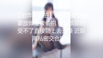 【胆炸天偷拍】合租隔壁情侣豪放做爱被偷拍 给女孩舔的受不了直接爬上去开操 近距离私密交合取景