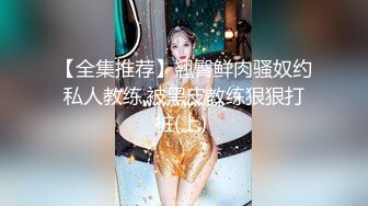 【全集推荐】翘臀鲜肉骚奴约私人教练,被黑皮教练狠狠打桩(上) 