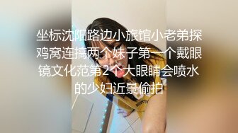 坐标沈阳路边小旅馆小老弟探鸡窝连搞两个妹子第一个戴眼镜文化范第2个大眼睛会喷水的少妇近景偷拍