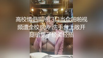 高校情侣厕所门口当众啪啪视频遭全校疯传 洗手台上敞开腿给男子轻柔轻插