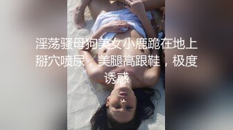 淫荡骚母狗美女小鹿跪在地上掰穴喷尿，美腿高跟鞋，极度诱惑