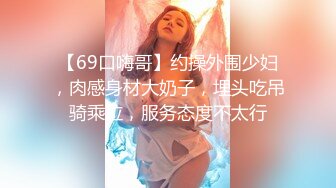 【69口嗨哥】约操外围少妇，肉感身材大奶子，埋头吃吊骑乘位，服务态度不太行