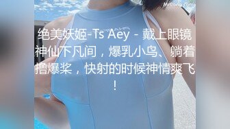 绝美妖姬-Ts Aey - 戴上眼镜神仙下凡间，爆乳小鸟、躺着撸爆桨，快射的时候神情爽飞！