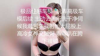 ✨极品性感车模✨玩弄高级车模后续 主动去厕所洗干净伺候我最后求我射他大屁股上 高冷女神又如何 乖乖趴在胯下被骑