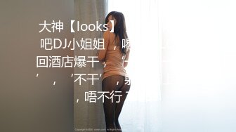 大神【looks】，约啪清纯酒吧DJ小姐姐 ，喝酒玩LOL带回酒店爆干，‘一块钱一杯酒’，‘不干’，射你胸上行吗，唔不行 下部！