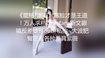 《震撼?泄密》露脸才是王道！万人求档Onlyfans斯文眼镜反差婊Bjbubr私拍~大波肥臀居家各种道具紫薇