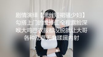 剧情演绎【黑丝短裙骚少妇】勾搭上门的维修工全程露脸深喉大鸡巴衣服都没脱就让大哥各种乱草无套蹂躏内射