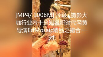 [MP4/ 1008M] 顶级☀摄影大咖行业内十分知名新时代网黄导演EdMosaic精品之撮合一对