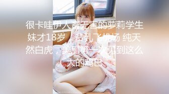 很卡哇伊人畜无害的萝莉学生妹才18岁，贫乳飞机场 纯天然白虎，美眉第一次见到这么大的鸡巴