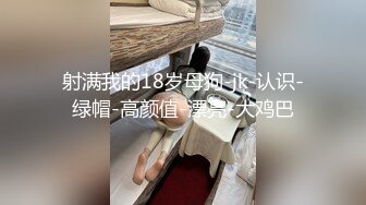 射满我的18岁母狗-jk-认识-绿帽-高颜值-漂亮-大鸡巴