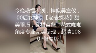 今晚艳福不浅，神似吴宣仪，00后女神，【老表探花】甜美乖巧，身材苗条，花式啪啪角度专业完美呈现，超清1080P修复版