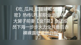 《吃_瓜网_红重磅秘全套泄_密》热传LPL前职业选手WE大舅子前妻【金T莫】女团成员下海一步步火力全开最后赤裸裸露壁道具自慰