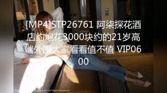 [MP4]STP26761 阿柒探花酒店约炮花3000块约的21岁高端外围大家看看值不值 VIP0600