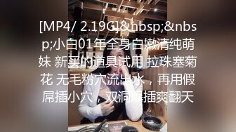 [MP4/ 2.19G]&nbsp;&nbsp;小白01年全身白嫩清纯萌妹 新买的道具试用 拉珠塞菊花 无毛粉穴流出水，再用假屌插小穴，双洞爆插爽翻天