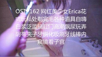 OSTP162 网红美少女Erica花式玩私处剃完毛各种道具自嗨白浆泛滥搞肛门高潮飙尿玩弄阴蒂夹子牙刷化妆刷牙线棒内窥镜看子宫