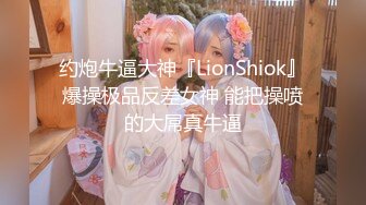 约炮牛逼大神『LionShiok』爆操极品反差女神 能把操喷的大屌真牛逼