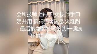 会所技师上钟了 女技师手口奶并用 搞得男客人欲火难耐，最后抱着女技师的头一顿疯狂抽插射嘴里！